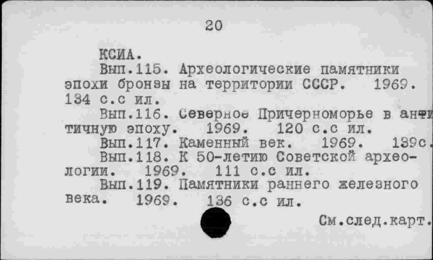 ﻿20
КСИА.
Вып.115. Археологические памятники эпохи бронзы на территории СССР. I960. 134 с.с ил.
Вып.116. Северное Причерноморье в анФГ тичную эпоху. 1969.	120 с.с ил.
Вып.117. Каменный век. 1969.	139с.
Вып.118. К 50-летию Советской археологии. 1969.	111 с.с ил.
Вып.119. Памятники раннего железного века. 1969.	136 с.с ил.
См. след. карт.